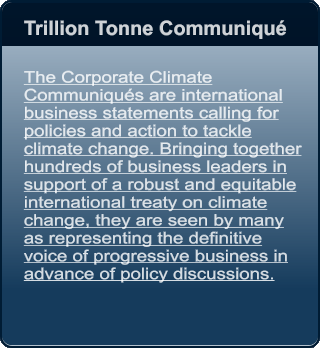 Trillion Tonne Communiqu    The Corporate Climate Communiqus are international business statements calling for policies and action to tackle climate change. Bringing together hundreds of business leaders in support of a robust and equitable international treaty on climate change, they are seen by many as representing the definitive voice of progressive business in advance of policy discussions.